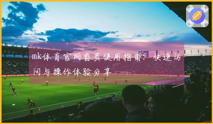 mk体育官网首页使用指南：快速访问与操作体验分享